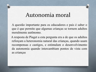 Autonomia moral
A questão importante para os educadores e pais é saber o
que é que permite que algumas crianças se tornem adultos
moralmente autônomo.
A resposta de Piaget a esta pergunta era a de que os adultos
reforçam a heteronomia natural das crianças, quando usam
recompensas e castigos, e estimulam o desenvolvimento
da autonomia quando intercambiam pontos de vista com
as crianças
 