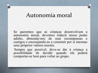Autonomia moral
Se queremos que as crianças desenvolvam a
autonomia moral, devemos reduzir nosso poder
adulto, abstendo-nos de usar recompensas e
castigos e encorajando-as a construir por si mesmas
seus próprios valores morais.
Sempre que possível, deve-se dar à criança a
possibilidade de decidir quando ela poderá
comportar-se bem para voltar ao grupo.
 