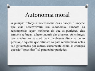 Autonomia moral
A punição reforça a heteronomia das crianças e impede
que elas desenvolvam sua autonomia. Embora as
recompensas sejam melhores do que as punições, elas
também reforçam a heteronomia das crianças. As crianças
que ajudam os pais só para receberem dinheiro como
prêmio, e aquelas que estudam só para receber boas notas
são governadas por outros, exatamente como as crianças
que são “boazinhas” só para evitar punições.
 