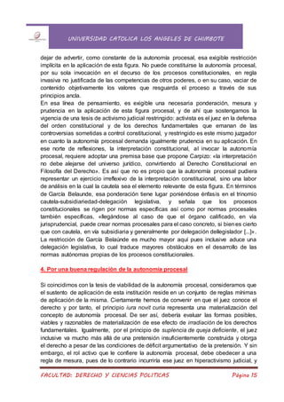 UNIVERSIDAD CATOLICA LOS ANGELES DE CHIMBOTE
FACULTAD: DERECHO Y CIENCIAS POLITICAS Página 15
dejar de advertir, como constante de la autonomía procesal, esa exigible restricción
implícita en la aplicación de esta figura. No puede constituirse la autonomía procesal,
por su sola invocación en el decurso de los procesos constitucionales, en regla
invasiva no justificada de las competencias de otros poderes, o en su caso, vaciar de
contenido objetivamente los valores que resguarda el proceso a través de sus
principios ancla.
En esa línea de pensamiento, es exigible una necesaria ponderación, mesura y
prudencia en la aplicación de esta figura procesal, y de ahí que sostengamos la
vigencia de una tesis de activismo judicial restringido: activista es el juez en la defensa
del orden constitucional y de los derechos fundamentales que emanan de las
controversias sometidas a control constitucional, y restringido es este mismo juzgador
en cuanto la autonomía procesal demanda igualmente prudencia en su aplicación. En
ese norte de reflexiones, la interpretación constitucional, al invocar la autonomía
procesal, requiere adoptar una premisa base que propone Carpizo: «la interpretación
no debe alejarse del universo jurídico, convirtiendo al Derecho Constitucional en
Filosofía del Derecho». Es así que no es propio que la autonomía procesal pudiera
representar un ejercicio irreflexivo de la interpretación constitucional, sino una labor
de análisis en la cual la cautela sea el elemento relevante de esta figura. En términos
de García Belaunde, esa ponderación tiene lugar poniéndose énfasis en el trinomio
cautela-subsidiariedad-delegación legislativa, y señala que los procesos
constitucionales se rigen por normas específicas así como por normas procesales
también específicas, «llegándose al caso de que el órgano calificado, en vía
jurisprudencial, puede crear normas procesales para el caso concreto, si bienes cierto
que con cautela, en vía subsidiaria y generalmente por delegación dellegislador [...]».
La restricción de García Belaúnde es mucho mayor aquí pues inclusive aduce una
delegación legislativa, lo cual traduce mayores obstáculos en el desarrollo de las
normas autónomas propias de los procesos constitucionales.
4. Por una buena regulación de la autonomía procesal
Si coincidimos con la tesis de viabilidad de la autonomía procesal, consideramos que
el sustento de aplicación de esta institución reside en un conjunto de reglas mínimas
de aplicación de la misma. Ciertamente hemos de convenir en que el juez conoce el
derecho y por tanto, el principio iura novit curia representa una materialización del
concepto de autonomía procesal. De ser así, debería evaluar las formas posibles,
viables y razonables de materialización de ese efecto de irradiación de los derechos
fundamentales. Igualmente, por el principio de suplencia de queja deficiente, el juez
inclusive va mucho más allá de una pretensión insuficientemente construida y otorga
el derecho a pesar de las condiciones de déficit argumentativo de la pretensión. Y sin
embargo, el rol activo que le confiere la autonomía procesal, debe obedecer a una
regla de mesura, pues de lo contrario incurriría ese juez en hiperactivismo judicial, y
 