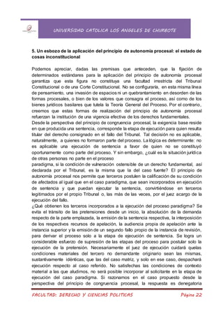 UNIVERSIDAD CATOLICA LOS ANGELES DE CHIMBOTE
FACULTAD: DERECHO Y CIENCIAS POLITICAS Página 22
5. Un esbozo de la aplicación del principio de autonomía procesal: el estado de
cosas inconstitucional
Podemos apreciar, dadas las premisas que anteceden, que la fijación de
determinados estándares para la aplicación del principio de autonomía procesal
garantiza que esta figura no constituya una facultad irrestricta del Tribunal
Constitucional o de una Corte Constitucional. No se configuraría, en esta misma línea
de pensamiento, una invasión de espacios ni un quebrantamiento en desorden de las
formas procesales, o bien de los valores que consagra el proceso, así como de los
bienes jurídicos basilares que tutela la Teoría General del Proceso. Por el contrario,
creemos que estas formas de realización del principio de autonomía procesal
refuerzan la institución de una vigencia efectiva de los derechos fundamentales.
Desde la perspectiva del principio de congruencia procesal, la exigencia base reside
en que producida una sentencia, corresponde la etapa de ejecución para quien resulta
titular del derecho consignado en el fallo del Tribunal. Tal decisión no es aplicable,
naturalmente, a quienes no formaron parte del proceso. La lógica es determinante: no
es aplicable una ejecución de sentencia a favor de quien no se constituyó
oportunamente como parte del proceso. Y sin embargo, ¿cuál es la situación jurídica
de otras personas no parte en el proceso
paradigma, si la condición de vulneración ostensible de un derecho fundamental, así
declarada por el Tribunal, es la misma que la del caso fuente? El principio de
autonomía procesal nos permite que terceros postulen la calificación de su condición
de afectados al igual que en el caso paradigma, que sean incorporados en ejecución
de sentencia y que puedan ejecutar la sentencia, convirtiéndose en terceros
legitimados por el propio Tribunal o, las más de las veces, por el juez acargo de la
ejecución del fallo.
¿Qué obtienen los terceros incorporados a la ejecución del proceso paradigma? Se
evita el tránsito de las pretensiones desde un inicio, la absolución de la demanda
respecto de la parte emplazada, la emisión de la sentencia respectiva, la interposición
de los respectivos recursos de apelación, la audiencia propia de apelación ante la
instancia superior y la emisión de un segundo fallo propio de la instancia de revisión,
para derivar el proceso solo a la etapa de ejecución de sentencia. Se logra un
considerable esfuerzo de supresión de las etapas del proceso para postular solo la
ejecución de la pretensión. Necesariamente el juez de ejecución cuidará quelas
condiciones materiales del tercero no demandante originario sean las mismas,
sustantivamente idénticas, que las del caso matriz, y solo en ese caso, despachará
ejecución respecto al caso referido. No satisfechas las condiciones de contexto
material a las que aludimos, no será posible incorporar al solicitante en la etapa de
ejecución del caso paradigma. Si razonamos en el caso propuesto desde la
perspectiva del principio de congruencia procesal, la respuesta es denegatoria
 