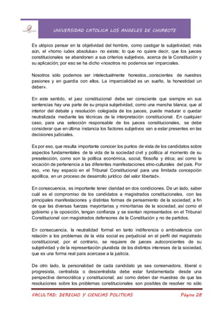 UNIVERSIDAD CATOLICA LOS ANGELES DE CHIMBOTE
FACULTAD: DERECHO Y CIENCIAS POLITICAS Página 28
Es utópico pensar en la objetividad del hombre, como castigar la subjetividad; más
aún, el «homo iudex absolutus» no existe; lo que no quiere decir, que los jueces
constitucionales se abandonen a sus criterios subjetivos, acerca de la Constitución y
su aplicación; por eso se ha dicho «nosotros no podemos ser imparciales.
Nosotros sólo podemos ser intelectualmente honestos...conscientes de nuestras
pasiones y en guardia con ellos. La imparcialidad es un sueño, la honestidad un
deber».
En este sentido, el juez constitucional debe ser consciente que siempre en sus
sentencias hay una parte de su propia subjetividad, como una mancha blanca; que al
interior del debate y resolución colegiada de los jueces, puede madurar o quedar
neutralizada mediante las técnicas de la interpretación constitucional. En cualquier
caso, para una selección responsable de los jueces constitucionales, se debe
considerar que en última instancia los factores subjetivos van a estar presentes en las
decisiones judiciales.
Es por eso, que resulta importante conocer los puntos de vista de los candidatos sobre
aspectos fundamentales de la vida de la sociedad civil y política al momento de su
preselección, como son la política económica, social, filosofía y ética; así como la
vocación de pertenencia a las diferentes manifestaciones etno-culturales del país. Por
eso, «no hay espacio en el Tribunal Constitucional para una limitada concepción
apolítica, en un proceso de desarrollo jurídico del valor libertad».
En consecuencia, es importante tener claridad en dos condiciones. De un lado, saber
cuál es el compromiso de los candidatos a magistrados constitucionales, con las
principales manifestaciones y distintas formas de pensamiento de la sociedad; a fin
de que las diversas fuerzas mayoritarias y minoritarias de la sociedad, así como el
gobierno y la oposición, tengan confianza y se sientan representados en el Tribunal
Constitucional con magistrados defensores de la Constitución y no de partidos.
En consecuencia, la neutralidad formal en tanto indiferencia o ambivalencia con
relación a los problemas de la vida social es perjudicial en el perfil del magistrado
constitucional; por el contrario, se requiere de jueces autoconcientes de su
subjetividad y de la representación pluralista de los distintos intereses de la sociedad,
que es una forma real para acercase a la justicia.
De otro lado, la personalidad de cada candidato ya sea conservadora, liberal o
progresista, centralista o descentralista debe estar fundamentada desde una
perspectiva democrática y constitucional; así como deben dar muestras de que las
resoluciones sobre los problemas constitucionales son posibles de resolver no sólo
 
