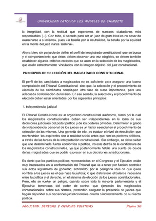 UNIVERSIDAD CATOLICA LOS ANGELES DE CHIMBOTE
FACULTAD: DERECHO Y CIENCIAS POLITICAS Página 30
la integridad, con la rectitud que esperamos de nuestros ciudadanos más
responsables (...). Con todo, el secreto para ser un juez de gran ética es no cesar de
examinarse a sí mismo», pues «la batalla por la neutralidad, la batalla por la equidad
en la mente del juez nunca termina».
Ahora bien, sin perjuicio de definir el perfil del magistrado constitucional que se busca
y el comportamiento que éstos deben observar una vez elegidos, se deben también
establecer algunos criterios rectores que se usen en la selección de los magistrados,
que están estrechamente vinculados con la imagen-objetivo del juez constitucional.
PRINCIPIOS DE SELECCIÓN DEL MAGISTRADO CONSTITUCIONAL
El perfil de los candidatos a magistrados no es suficiente para asegurar una buena
composición del Tribunal Constitucional; sino que, la selección y el procedimiento de
elección de los candidatos constituyen otra fase de suma importancia, para una
adecuada conformación del mismo. En ese sentido, la selección y el procedimiento de
elección deben estar orientados por los siguientes principios:
1. Independencia judicial
El Tribunal Constitucional es un organismo constitucional autónomo, razón por la cual
los magistrados constitucionales deben ser independientes en la toma de sus
decisiones judiciales del poder político y de los poderes privados. Determinar el grado
de independencia personal de los jueces es un factor esencial en el procedimiento de
selección de los mismos. Una garantía de ello, es evaluar el nivel de vinculación que
mantendrían los aspirantes con la realidad social antes que con los poderes políticos,
a través de las tareas de la interpretación constitucional. Sin embargo, se debe cuidar
que una determinada fuerza económica o política, no este detrás de la candidatura de
los magistrados constitucionales, ya que posteriormente habría una suerte de deuda
de los magistrados que se podría expresar en sus decisiones jurisdiccionales.
Es cierto que los partidos políticos representados en el Congreso y el Ejecutivo están
muy interesados en la conformación del Tribunal que va a tener por función controlar
sus actos legislativos de gobierno; sobretodo, por la peregrina idea de que quien
nombra a los jueces es el que hace la justicia; lo que distorsiona el balance necesario
entre la política y el derecho, en el sistema de elección de los jueces constitucionales.
Pero, ello se vuelve un peligro, cuando sobre todo la mayoría parlamentaria y el
Ejecutivo temerosos del poder de control que ejercerán los magistrados
constitucionales sobre sus normas, pretendan asegurar la presencia de jueces que
hagan depender sus decisiones jurisdiccionales directa o indirectamente de su fuerza
política.
 