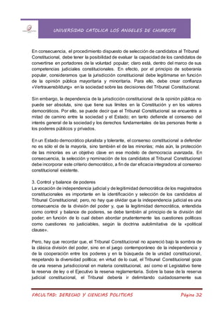 UNIVERSIDAD CATOLICA LOS ANGELES DE CHIMBOTE
FACULTAD: DERECHO Y CIENCIAS POLITICAS Página 32
En consecuencia, el procedimiento dispuesto de selección de candidatos al Tribunal
Constitucional, debe tener la posibilidad de evaluar la capacidad de los candidatos de
convertirse en portadores de la voluntad popular; claro está, dentro del marco de sus
competencias judiciales constitucionales. En efecto, por el principio de soberanía
popular, consideramos que la jurisdicción constitucional debe legitimarse en función
de la opinión pública mayoritaria y minoritaria. Para ello, debe crear confianza
«Vertrauensbildung» en la sociedad sobre las decisiones del Tribunal Constitucional.
Sin embargo, la dependencia de la jurisdicción constitucional de la opinión pública no
puede ser absoluta, sino que tiene sus límites en la Constitución y en los valores
democráticos. Por ello, se puede decir que el Tribunal Constitucional se encuentra a
mitad de camino entre la sociedad y el Estado; en tanto defiende el consenso del
interés general de la sociedad y los derechos fundamentales de las personas frente a
los poderes públicos y privados.
En un Estado democrático pluralista y tolerante, el consenso constitucional a defender
no es sólo el de la mayoría, sino también el de las minorías; más aún, la protección
de las minorías es un objetivo clave en ese modelo de democracia avanzada. En
consecuencia, la selección y nominación de los candidatos al Tribunal Constitucional
debe incorporar este criterio democrático, a fin de dar eficacia integradora al consenso
constitucional existente.
3. Control y balance de poderes
La vocación de independencia judicial y de legitimidad democrática de los magistrados
constitucionales es importante en la identificación y selección de los candidatos al
Tribunal Constitucional; pero, no hay que olvidar que la independencia judicial es una
consecuencia de la división del poder y, que la legitimidad democrática, entendida
como control y balance de poderes, se debe también al principio de la división del
poder; en función de lo cual deben abordar prudentemente las cuestiones políticas
como cuestiones no justiciables, según la doctrina autolimitativa de la «political
clause».
Pero, hay que recordar que, el Tribunal Constitucional no apareció bajo la sombra de
la clásica división del poder, sino en el juego contemporáneo de la independencia y
de la cooperación entre los poderes y en la búsqueda de la unidad constitucional,
respetando la diversidad política; en virtud de lo cual, el Tribunal Constitucional goza
de una reserva jurisdiccional en materia constitucional, así como el Legislativo tiene
la reserva de ley o el Ejecutivo la reserva reglamentaria. Sobre la base de la reserva
judicial constitucional, el Tribunal debería ir delimitando cuidadosamente sus
 