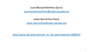 Juan	
  Manuel	
  MarKnez	
  García	
  
Juanmanuel.mar>nez@nube.sep.gob.mx	
  
	
  
Javier	
  Barrientos	
  Flores	
  
Javier.barrientos@nube.sep.gob.mx	
  
	
  
	
  
hup://www.dof.gob.mx/nota_to_doc.php?codnota=5488337	
  
	
  
	
  
	
  
23	
  
 