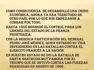 Como consecuencia se desarrolló una crisis económica, ahora ya era territorio de otro país, por lo que nos empezaron a cobrar por todo.Hasta 1858 regresó el control para los lideres del estado de la franja fronteriza.Con la heroica participación del General Pedro José Méndez, quien entregó su vida defendiendo en las batallas contra el ejercito francés a la nación.En nuestro estado se dio la batalla de Santa Gertrudis muy famosa por el triunfo que se obtuvo contra las fuerzas francesas en agosto de 1866 .Finalmente se reinstaura la legislatura y se elige como gobernador a Juan José de la Garza  pero lo destituyen por un complot interno, saliendo del puesto en  1870.