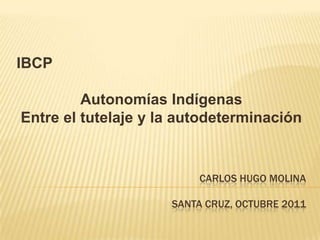 IBCP

         Autonomías Indígenas
Entre el tutelaje y la autodeterminación


                         CARLOS HUGO MOLINA

                     SANTA CRUZ, OCTUBRE 2011
 
