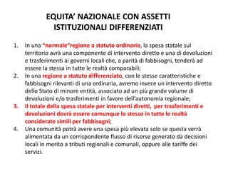 EQUITA’ NAZIONALE CON ASSETTI
ISTITUZIONALI DIFFERENZIATI
1. In una “normale”regione a statuto ordinario, la spesa statale sul
territorio avrà una componente di intervento diretto e una di devoluzioni
e trasferimenti ai governi locali che, a parità di fabbisogni, tenderà ad
essere la stessa in tutte le realtà comparabili;
2. In una regione a statuto differenziato, con le stesse caratteristiche e
fabbisogni rilevanti di una ordinaria, avremo invece un intervento diretto
dello Stato di minore entità, associato ad un più grande volume di
devoluzioni e/o trasferimenti in favore dell’autonomia regionale;
3. Il totale della spesa statale per interventi diretti, per trasferimenti e
devoluzioni dovrà essere comunque lo stesso in tutte le realtà
considerate simili per fabbisogni;
4. Una comunità potrà avere una spesa più elevata solo se questa verrà
alimentata da un corrispondente flusso di risorse generato da decisioni
locali in merito a tributi regionali e comunali, oppure alle tariffe dei
servizi.
 