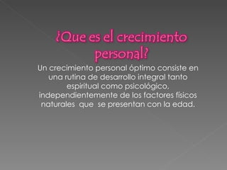 Un crecimiento personal óptimo consiste en una rutina de desarrollo integral tanto espiritual como psicológico, independientemente de los factores físicos naturales  que  se presentan con la edad. 