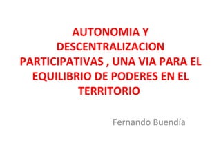 AUTONOMIA Y
DESCENTRALIZACION
PARTICIPATIVAS , UNA VIA PARA EL
EQUILIBRIO DE PODERES EN EL
TERRITORIO
Fernando Buendía
 