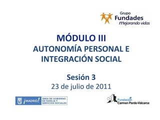 MÓDULO III AUTONOMÍA PERSONAL E INTEGRACIÓN SOCIAL Sesión 3 23 de julio de 2011 