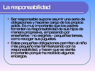 La responsabilidad Ser responsable supone asumir una serie de obligaciones y hacerse cargo de los propios actos. Es muy importante que los padres fomenten la responsabilidad de sus hijos de manera progresiva, empezando por enseñarles - no exigirles - pequeñas tareas, como recoger sus juguetes.  Estas pequeñas obligaciones permiten al niño más pequeño irse familiarizando con la responsabilidad, y hacen que se sienta importante porque ha recibido algunos encargos.   