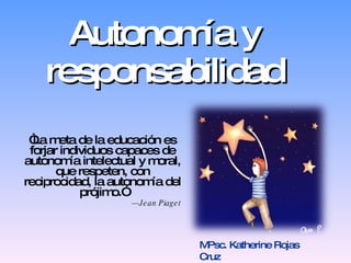 Autonomía y responsabilidad “ La meta de la educación es forjar individuos capaces de autonomía intelectual y moral, que respeten, con reciprocidad, la autonomía del prójimo.” — Jean Piaget MPsc. Katherine Rojas Cruz 