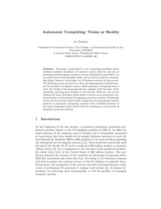 Autonomic Computing: Vision or Reality

                                       Ivo Neskovic

    Department of Computer Science, City College - an International Faculty of the
                                University of Sheﬃeld
                 3, Leontos Sofou Street, Thessaloniki 54635, Greece
                            ineskovic@city.academic.gr




        Abstract. Autonomic computing is a new computing paradigm which
        combines multiple disciplines of computer science with the sole aim of
        developing self-managing computer systems. Dating from early 2001, it is
        one of the most recent paradigm shifts, and as such it is still in a research-
        only phase, however, attracting a lot of business investors in the process.
        The following survey presents in a clear and appropriately detailed man-
        ner the problem of computer science which autonomic computing tries to
        solve, the details of the proposed solution, together with the some of the
        immediate and long-term beneﬁts it will provide. Moreover, the survey
        outlines the basic principles which deﬁne a system as an autonomic one,
        and presents a novel method of designing autonomic systems. Closing the
        survey are two sections which brieﬂy outline the most prominent research
        projects on autonomic computing, together with a distiled summary of
        the major challenges which will be faced by businesses in the process of
        adopting autonomic systems.



1     Introduction

At the beginning of the last decade, a prominent computing association pre-
dicted a problem similar to the US telephony problem of 1920 [1]. In 1920, the
rapid adoption of the telephone and its frequent use in households, generated
an uncertainty that there would not be enough telephone operators to work the
switchboards [2]. Similarly, IBM in 2001 pointed out the same problem regarding
the widespread use of computer systems [2, 3]. Their prediction stated that until
the end of the decade the IT sector would need 200 million workers to maintain
trillion devices [2]. As a comparison to the extremes of the predicted numbers,
the whole labor force of the United States is 200 million workers. This pre-
diction spawned the creation of the manifesto of Autonomic Computing where
IBM ﬁrst introduced and coined the term. According to [3] businesses, humans
and devices require the constant services of the IT industry to maintain them.
Furthermore, the complexity of the systems and their interdependencies create
a lack of professional IT personnel to manage said systems [4]. As human de-
pendency on technology grew exponentially, so will the problem of managing
computer systems.
 