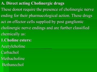 A. Direct acting Cholinergic drugs
These donot require the presence of cholinergic nerve
ending for their pharmacological action. These drugs
act on effector cells supplied by post ganglionic
cholinergic nerve endings and are further classified
chemically as:
1.Choline esters:
Acetylcholine
Carbachol
Methacholine
Bethanechol
 