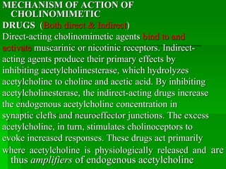 MECHANISM OF ACTION OF
CHOLINOMIMETIC
DRUGS (Both direct & Indirect)
Direct-acting cholinomimetic agents bind to and
activate muscarinic or nicotinic receptors. Indirect-
acting agents produce their primary effects by
inhibiting acetylcholinesterase, which hydrolyzes
acetylcholine to choline and acetic acid. By inhibiting
acetylcholinesterase, the indirect-acting drugs increase
the endogenous acetylcholine concentration in
synaptic clefts and neuroeffector junctions. The excess
acetylcholine, in turn, stimulates cholinoceptors to
evoke increased responses. These drugs act primarily
where acetylcholine is physiologically released and are
thus amplifiers of endogenous acetylcholine
 