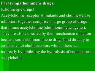 Parasympathomimetic drugs:
(Cholinergic drugs)
Acetylcholine receptor stimulants and cholinesterase
inhibitors together comprise a large group of drugs
that mimic acetylcholine (cholinomimetic agents).
They are also classified by their mechanism of action
because some cholinomimetic drugs bind directly to
(and activate) cholinoceptors while others act
indirectly by inhibiting the hydrolysis of endogenous
acetylcholine.
 