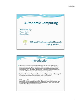 23-05-2018
1
Autonomic Computing
Presented By:
Prachi Shah
Dhiren Shah
APGI2018 Conference, 18th May 2018,
Agility Beyond IT
Introduction
 The term “autonomic” comes from biology. In the human body, the
autonomic nervous system takes care of unconscious reﬂexes, that is,
bodily functions that don't require our attention, for example bodily
adjustments such as the size of the pupil, the digestive functions of the
stomach and intestines, the rate and depth of respiration
 Systems which are self-governed or can act independently, and are capable
of making decisions on its own using high level policies.
 IBM suggested that complex computing systems should also have
autonomic properties, that is, should be able to independently take care
of the regular maintenance and optimization tasks, thus reducing the
workload on the system administrators
 