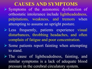  Symptoms of the autonomic dysfunction of
orthostatic intolerance include lightheadedness,
palpitations, weakness, and tremors when
attempting to assume an upright posture.
 Less frequently, patients experience visual
disturbances, throbbing headaches, and often
complain of fatigue and poor concentration.
 Some patients report fainting when attempting
to stand.
 The cause of lightheadedness, fainting, and
similar symptoms is a lack of adequate blood
pressure in the cerebral circulatory system.
CAUSES AND SYMPTOMS
 
