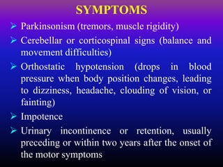  Parkinsonism (tremors, muscle rigidity)
 Cerebellar or corticospinal signs (balance and
movement difficulties)
 Orthostatic hypotension (drops in blood
pressure when body position changes, leading
to dizziness, headache, clouding of vision, or
fainting)
 Impotence
 Urinary incontinence or retention, usually
preceding or within two years after the onset of
the motor symptoms
SYMPTOMS
 