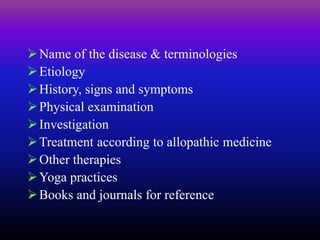 Name of the disease & terminologies
Etiology
History, signs and symptoms
Physical examination
Investigation
Treatment according to allopathic medicine
Other therapies
Yoga practices
Books and journals for reference
 