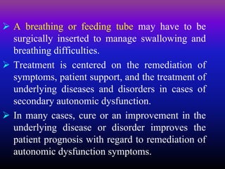  A breathing or feeding tube may have to be
surgically inserted to manage swallowing and
breathing difficulties.
 Treatment is centered on the remediation of
symptoms, patient support, and the treatment of
underlying diseases and disorders in cases of
secondary autonomic dysfunction.
 In many cases, cure or an improvement in the
underlying disease or disorder improves the
patient prognosis with regard to remediation of
autonomic dysfunction symptoms.
 
