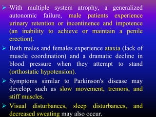  With multiple system atrophy, a generalized
autonomic failure, male patients experience
urinary retention or incontinence and impotence
(an inability to achieve or maintain a penile
erection).
 Both males and females experience ataxia (lack of
muscle coordination) and a dramatic decline in
blood pressure when they attempt to stand
(orthostatic hypotension).
 Symptoms similar to Parkinson's disease may
develop, such as slow movement, tremors, and
stiff muscles.
 Visual disturbances, sleep disturbances, and
decreased sweating may also occur.
 