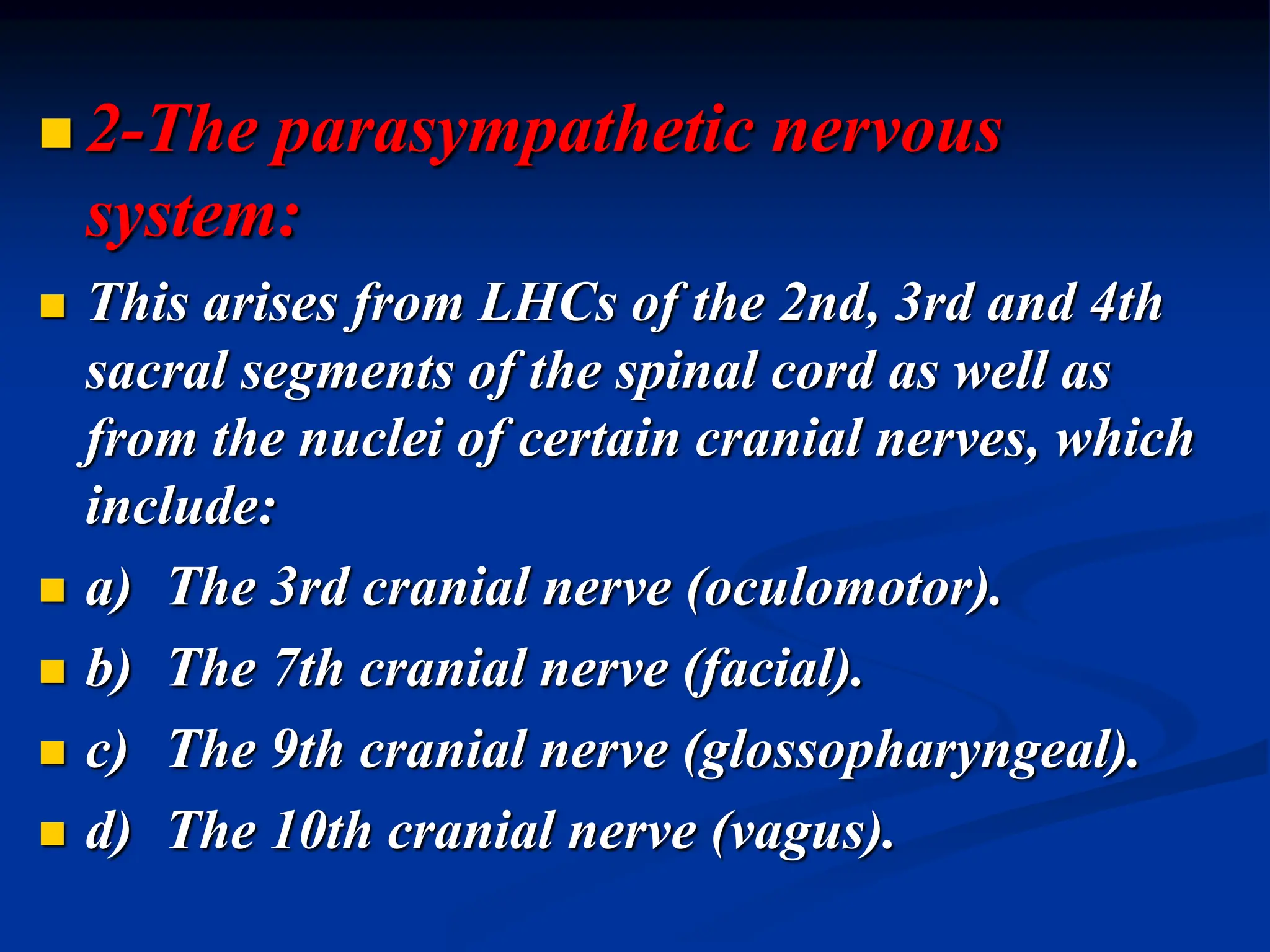  2-The parasympathetic nervous
system:
 This arises from LHCs of the 2nd, 3rd and 4th
sacral segments of the spinal cord as well as
from the nuclei of certain cranial nerves, which
include:
 a) The 3rd cranial nerve (oculomotor).
 b) The 7th cranial nerve (facial).
 c) The 9th cranial nerve (glossopharyngeal).
 d) The 10th cranial nerve (vagus).
 