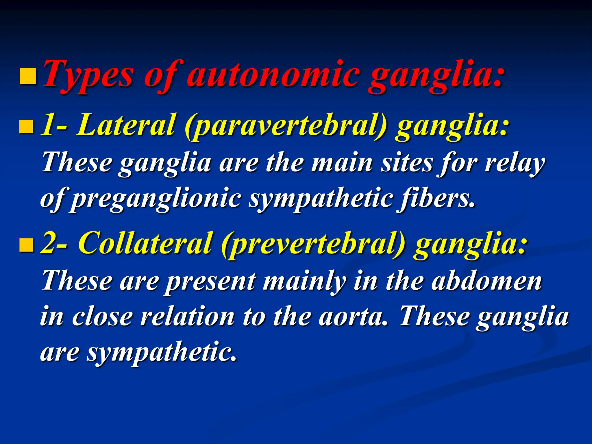 Types of autonomic ganglia:
 1- Lateral (paravertebral) ganglia:
These ganglia are the main sites for relay
of preganglionic sympathetic fibers.
 2- Collateral (prevertebral) ganglia:
These are present mainly in the abdomen
in close relation to the aorta. These ganglia
are sympathetic.
 