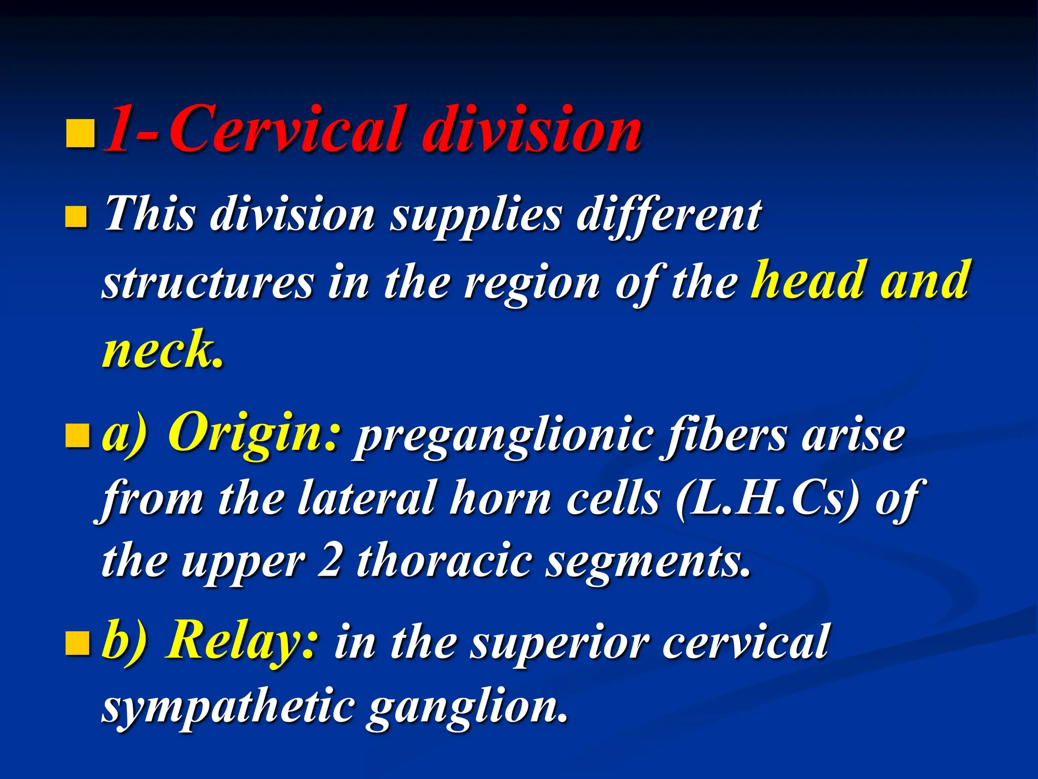 1-Cervical division
 This division supplies different
structures in the region of the head and
neck.
 a) Origin: preganglionic fibers arise
from the lateral horn cells (L.H.Cs) of
the upper 2 thoracic segments.
 b) Relay: in the superior cervical
sympathetic ganglion.
 