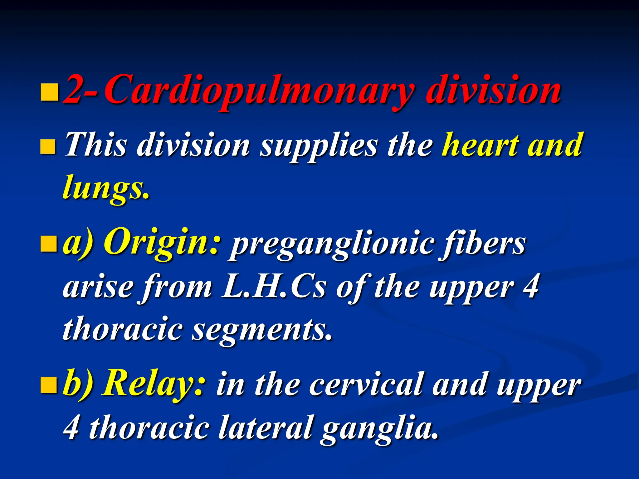 2-Cardiopulmonary division
 This division supplies the heart and
lungs.
a) Origin: preganglionic fibers
arise from L.H.Cs of the upper 4
thoracic segments.
b) Relay: in the cervical and upper
4 thoracic lateral ganglia.
 