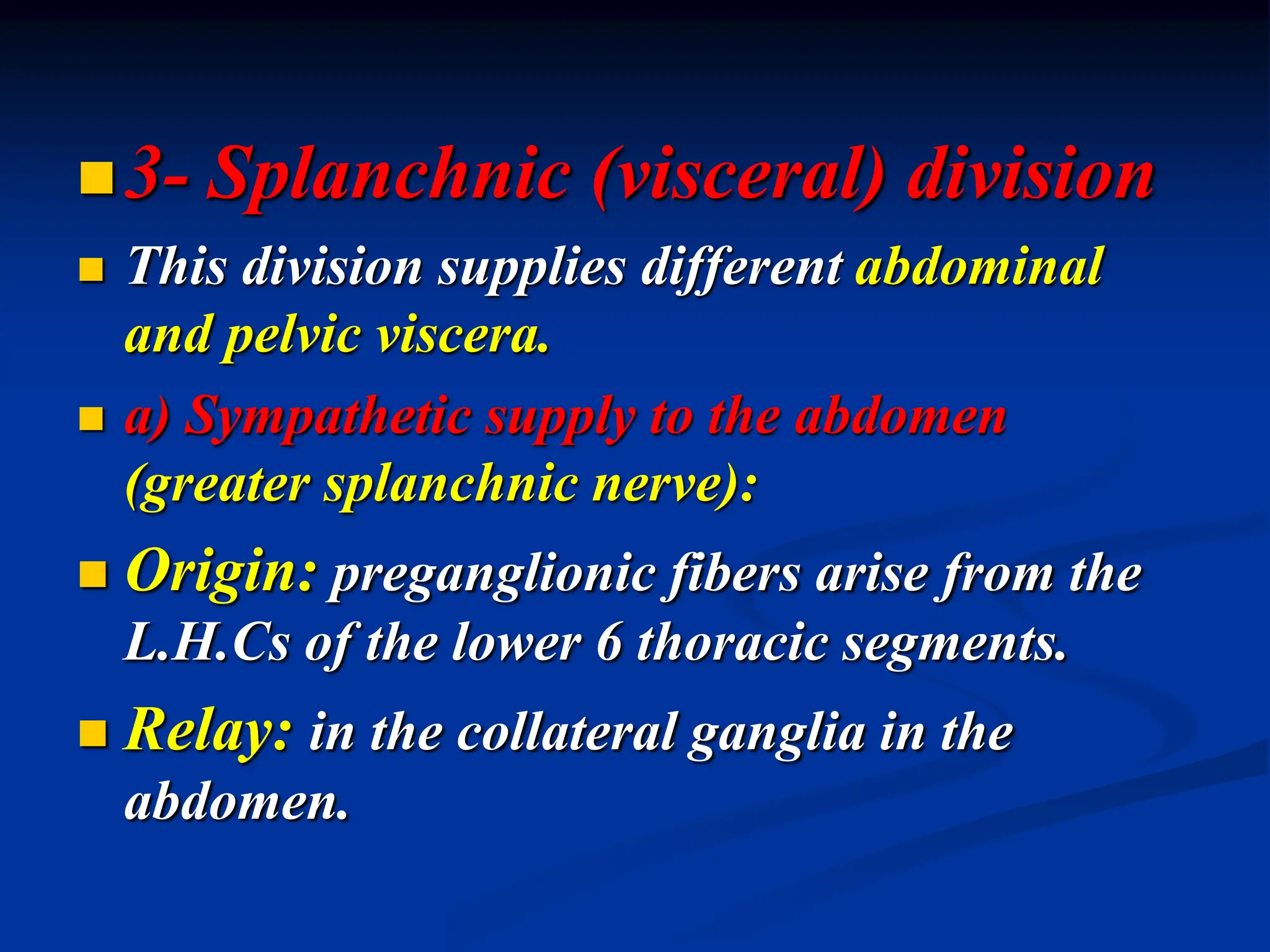 3- Splanchnic (visceral) division
 This division supplies different abdominal
and pelvic viscera.
 a) Sympathetic supply to the abdomen
(greater splanchnic nerve):
 Origin: preganglionic fibers arise from the
L.H.Cs of the lower 6 thoracic segments.
 Relay: in the collateral ganglia in the
abdomen.
 