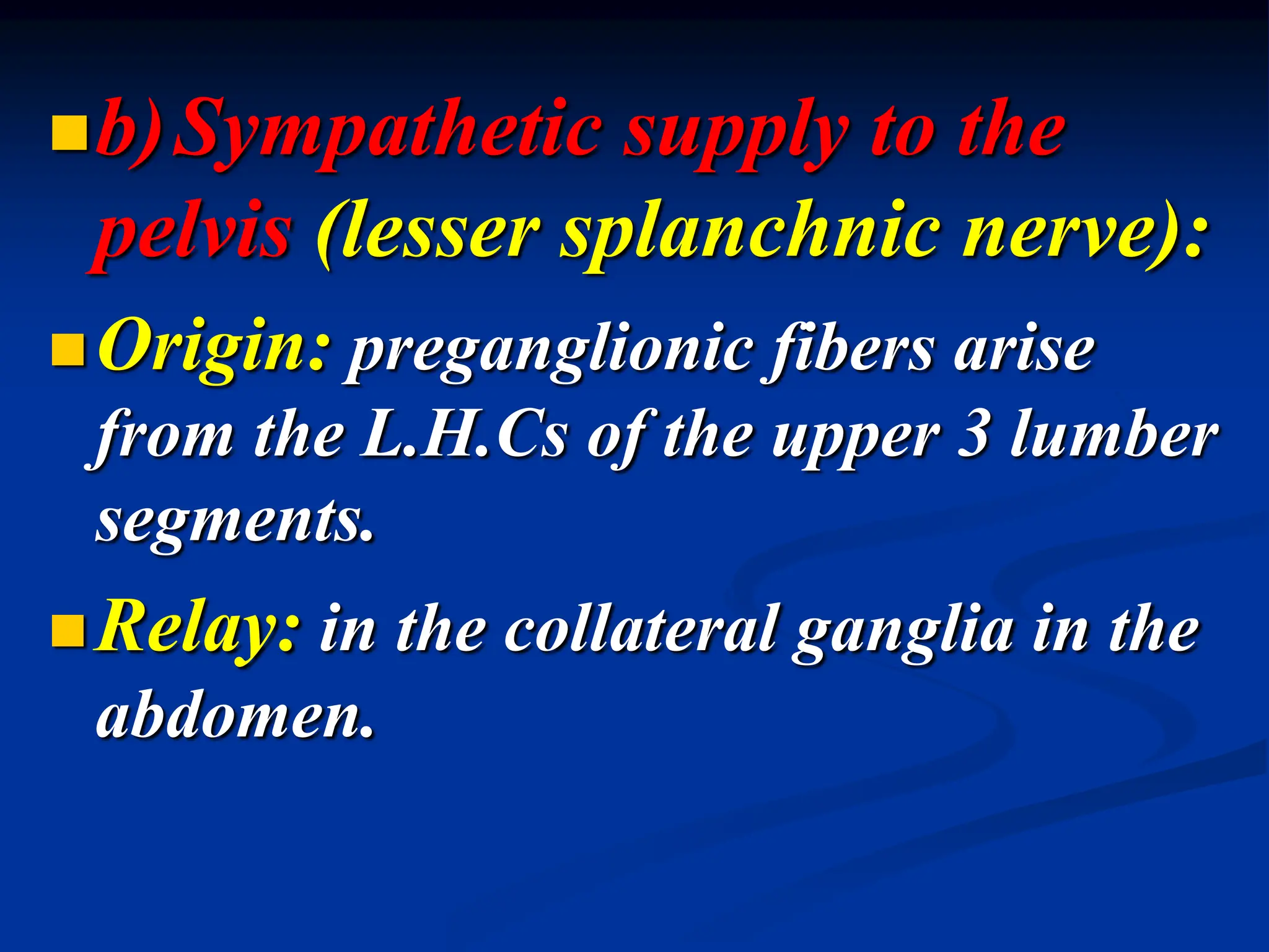 b)Sympathetic supply to the
pelvis (lesser splanchnic nerve):
Origin: preganglionic fibers arise
from the L.H.Cs of the upper 3 lumber
segments.
Relay: in the collateral ganglia in the
abdomen.
 