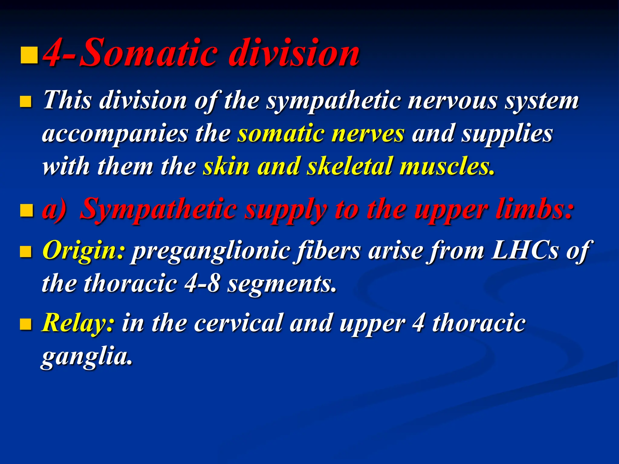 4-Somatic division
 This division of the sympathetic nervous system
accompanies the somatic nerves and supplies
with them the skin and skeletal muscles.
 a) Sympathetic supply to the upper limbs:
 Origin: preganglionic fibers arise from LHCs of
the thoracic 4-8 segments.
 Relay: in the cervical and upper 4 thoracic
ganglia.
 