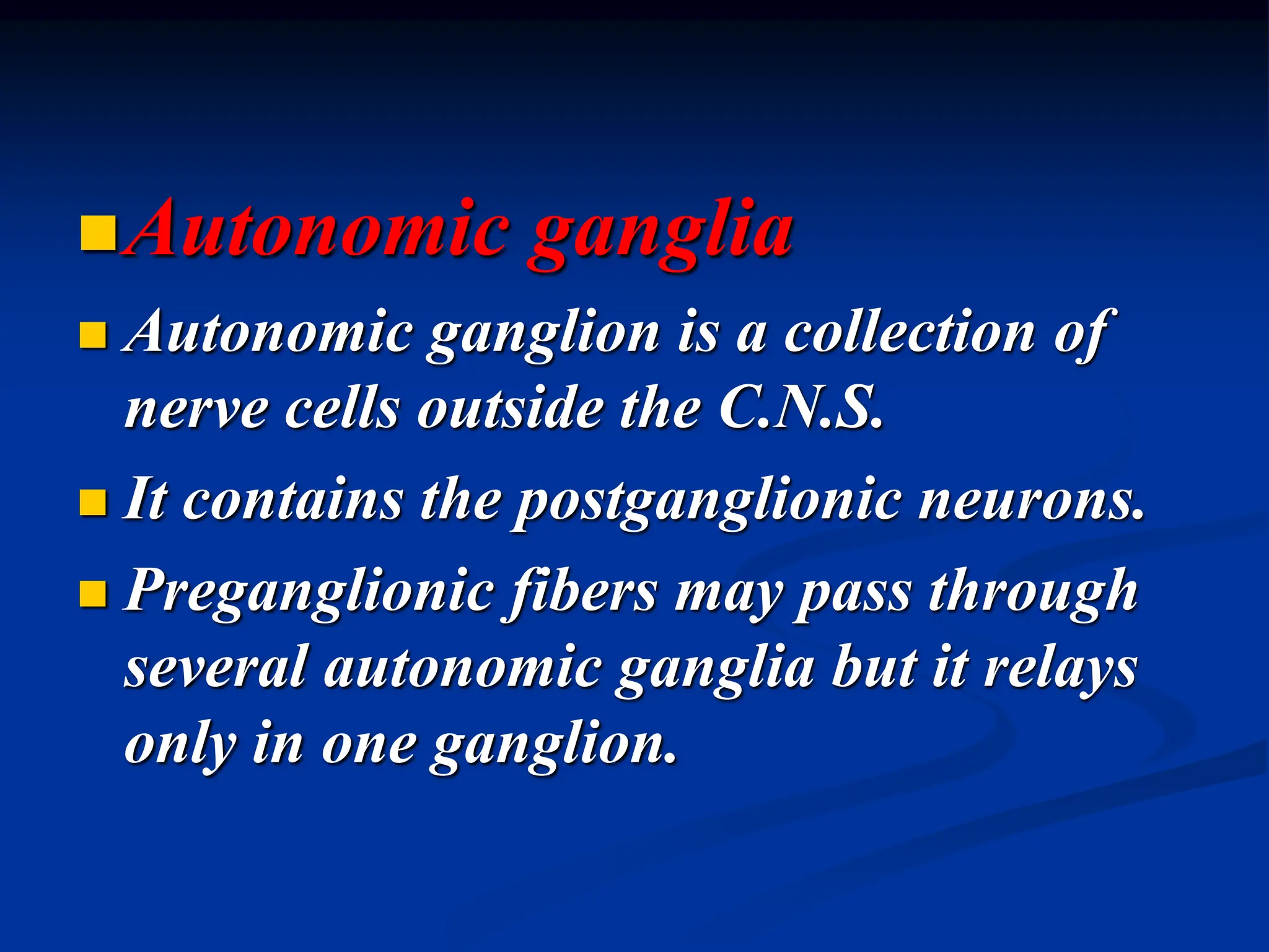 Autonomic ganglia
 Autonomic ganglion is a collection of
nerve cells outside the C.N.S.
 It contains the postganglionic neurons.
 Preganglionic fibers may pass through
several autonomic ganglia but it relays
only in one ganglion.
 