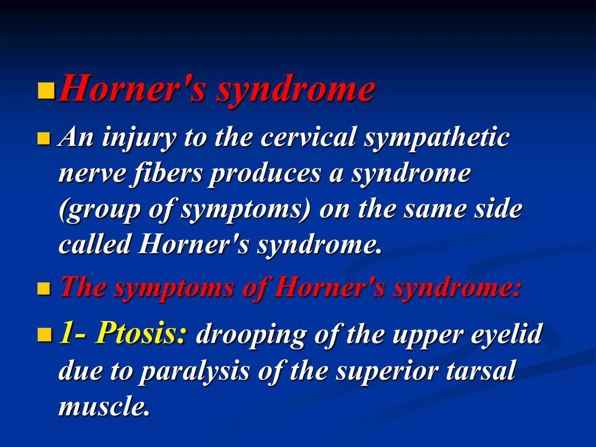 Horner's syndrome
 An injury to the cervical sympathetic
nerve fibers produces a syndrome
(group of symptoms) on the same side
called Horner's syndrome.
 The symptoms of Horner's syndrome:
 1- Ptosis: drooping of the upper eyelid
due to paralysis of the superior tarsal
muscle.
 