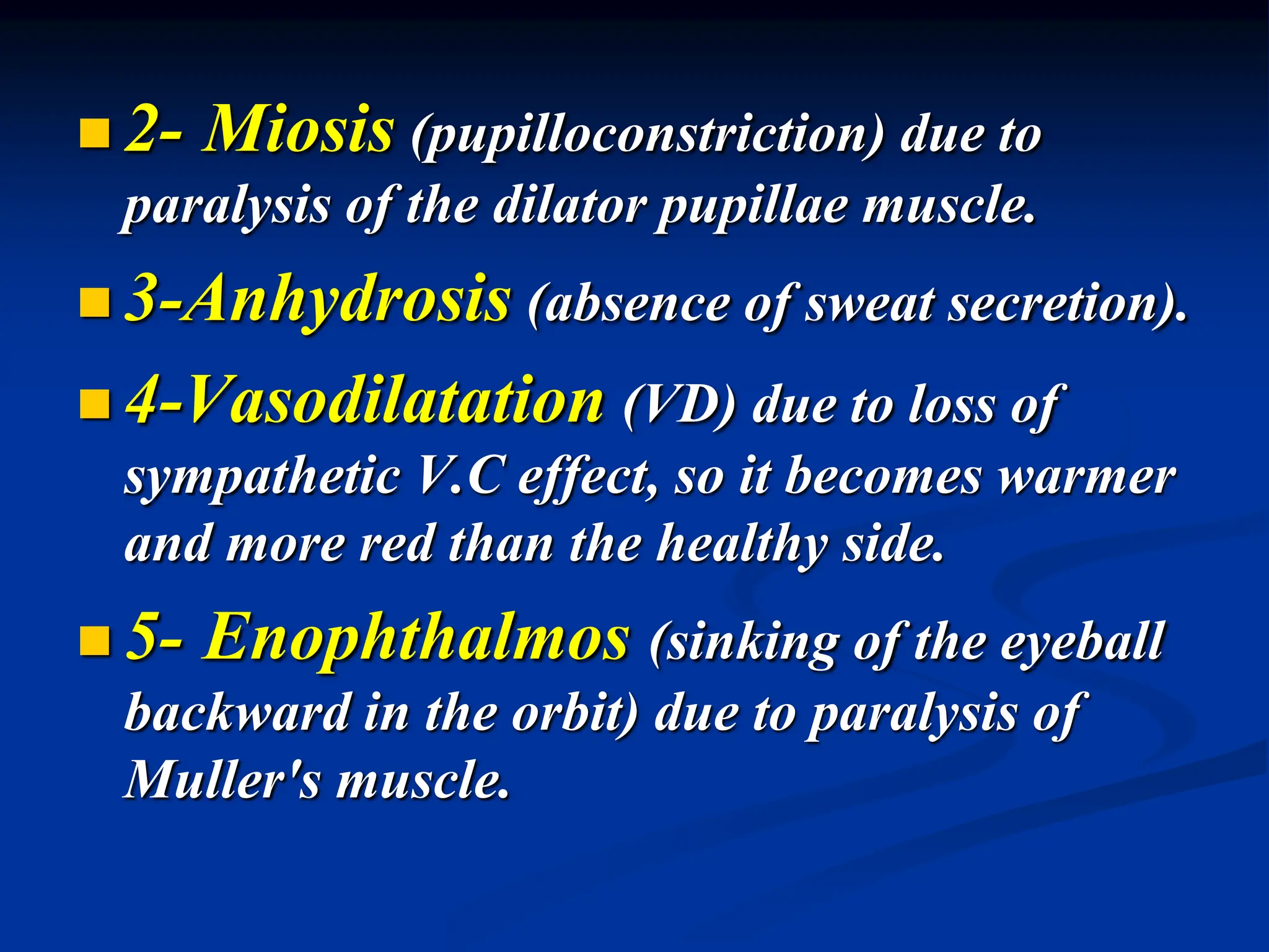  2- Miosis (pupilloconstriction) due to
paralysis of the dilator pupillae muscle.
 3-Anhydrosis (absence of sweat secretion).
 4-Vasodilatation (VD) due to loss of
sympathetic V.C effect, so it becomes warmer
and more red than the healthy side.
 5- Enophthalmos (sinking of the eyeball
backward in the orbit) due to paralysis of
Muller's muscle.
 
