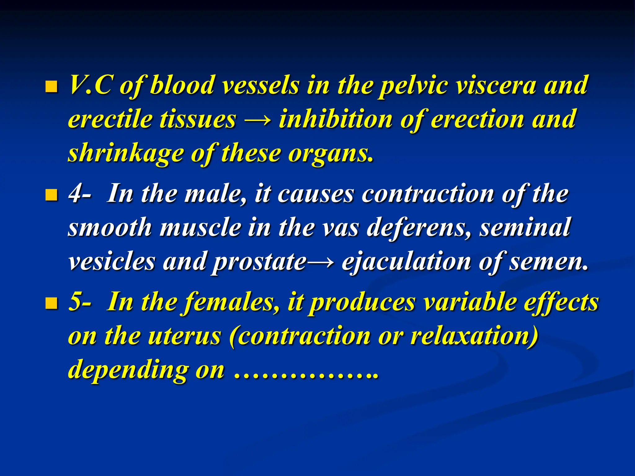  V.C of blood vessels in the pelvic viscera and
erectile tissues → inhibition of erection and
shrinkage of these organs.
 4- In the male, it causes contraction of the
smooth muscle in the vas deferens, seminal
vesicles and prostate→ ejaculation of semen.
 5- In the females, it produces variable effects
on the uterus (contraction or relaxation)
depending on …………….
 