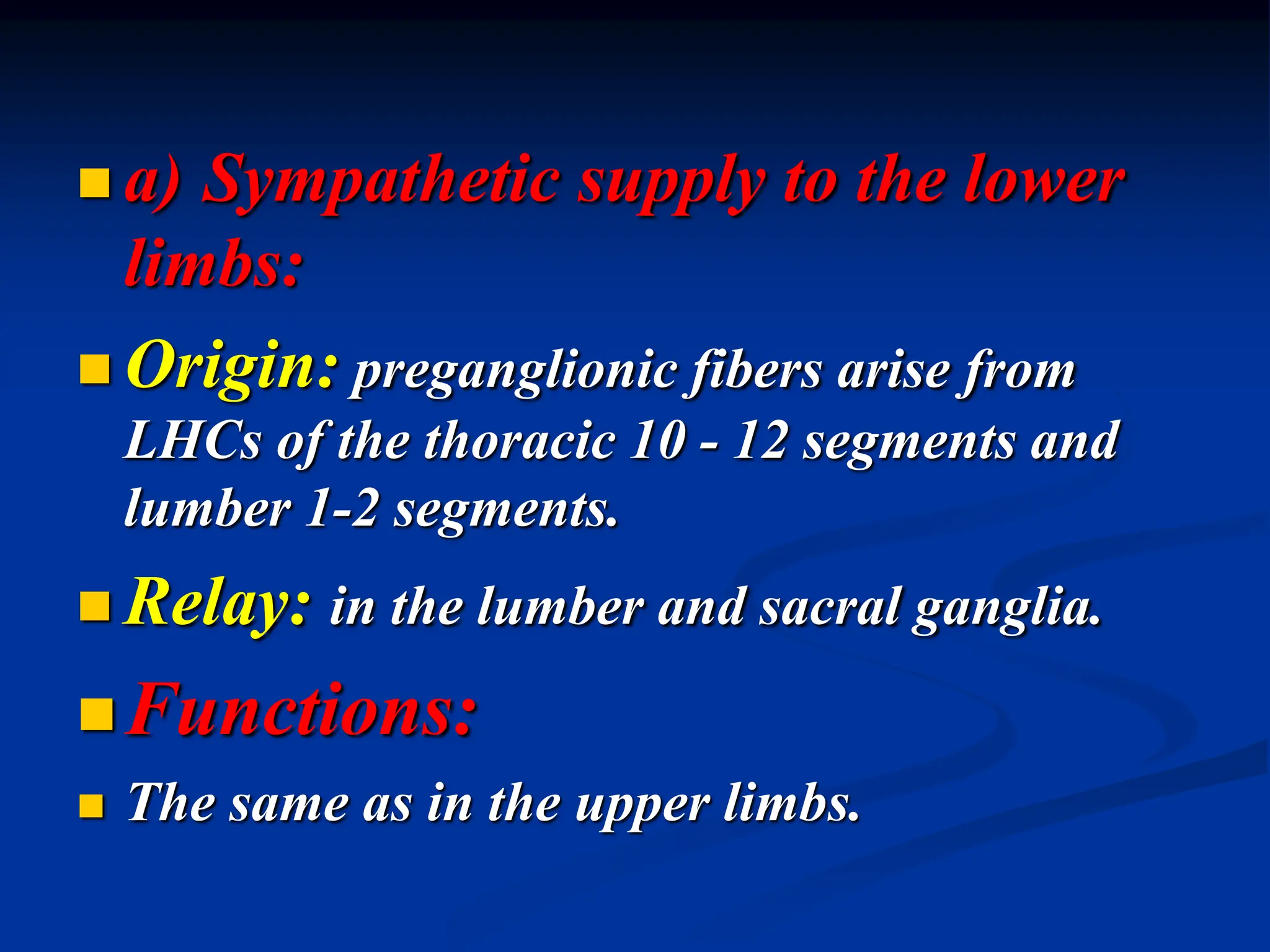  a) Sympathetic supply to the lower
limbs:
 Origin: preganglionic fibers arise from
LHCs of the thoracic 10 - 12 segments and
lumber 1-2 segments.
 Relay: in the lumber and sacral ganglia.
Functions:
 The same as in the upper limbs.
 