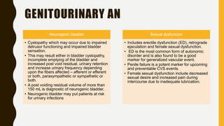 GENITOURINARY AN
Neurogenic bladder
• Cystopathy which may occur due to impaired
detrusor functioning and impaired bladder
sensation.
• This may result either in bladder cystopathy,
incomplete emptying of the bladder and
increased post void residual, urinary retention
and increase urinary frequency depending
upon the fibers affected – afferent or efferent
or both, parasympathetic or sympathetic or
both.
• A post voiding residual volume of more than
150 mL is diagnostic of neurogenic bladder.
• Neurogenic bladder may put patients at risk
for urinary infections
Sexual dysfuncion
• Includes erectile dysfunction (ED), retrograde
ejaculation and female sexual dysfunction.
• ED is the most common form of autonomic
disorder and is also found to be a good
marker for generalized vascular event.
• Penile failure is a potent marker for upcoming
and preventable CVS events.
• Female sexual dysfunction include decreased
sexual desire and increased pain during
intercourse due to inadequate lubrication.
 