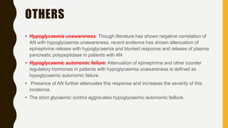 OTHERS
• Hypoglycaemia unawareness: Though literature has shown negative correlation of
AN with hypoglycaemia unawareness, recent evidence has shown attenuation of
epinephrine release with hypoglycaemia and blunted response and release of plasma
pancreatic polypeptidase in patients with AN
• Hypoglycaemic autonomic failure: Attenuation of epinephrine and other counter
regulatory hormones in patients with hypoglycaemia unawareness is defined as
hypoglycaemic autonomic failure.
• Presence of AN further attenuates this response and increases the severity of this
incidence.
• The strict glycaemic control aggravates hypoglycaemic autonomic faillure.
 