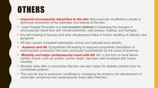 OTHERS
• Impaired microvascular blood flow to the skin: Microvascular insufficiency results in
abnormal contraction of the arterioles and arteries of the skin.
• Laser Doppler flowmetry is a non-invasive method of assessing the changes in
microvascular blood flow with mental arithmetic, cold pressor, heating, and handgrip.
• Dry skin leading to fissures and ulcer development helps in further seedling of infection and
gangrene.
• AN also causes increased osteoclastic activity and reduced bone density.
• . Anaemia and AN: Sympathetic AN leading to reduced sympathetic stimulation of
erythropoietin production has been previously hypothesised as the cause of anaemia.
• Mortality and major cardiovascular event with AN: AN, in the form of renal failure,
cardiac events, such as sudden cardiac death, has been well correlated with 5-year
mortality.
• Mortality rates after a myocardial infarction are also higher for diabetic patients than for
nondiabetic patients.
• This may be due to autonomic insufficiency, increasing the tendency for development of
ventricular arrhythmia and cardiovascular event after infarction
 
