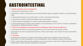 GASTROINTESTINAL
• 1.Gastric emptying can be assessed by:
• i. Assessment of glycaemic control
• ii. Medication history, including the use of anticholinergic agents, ganglion blockers, and psychotropic
drugs
• iii. Gastroduodenoscopy to exclude pyloric or other mechanical obstruction
• iv. Manometry to detect antral hypomotility and/or pylorospasm
• v. Double-isotope scintigraphy to measure solid-phase gastric emptying
• vi. Electrogastrography detects abnormalities in GI pacemaking, but its role has not been established
in diagnosis or treatment decision making
• 2. Tests for the diagnosis and assessment of constipation might include the following:
• i. Anorectal manometry for evaluating sphincter tone and the rectal anal inhibitory reflex.
• Assessment of colonic segmental transit time. Pelvic examination, with careful bimanual examination
for women
• 3. Diarrhoea.
• Assessment of diarrhoea in patients with diabetes might include detailed history along with
examination for enteric pathogens, ova and parasites to rule out different causes of diarrhoea.
• Further, appropriate tests may be needed to rule out causes like small bowel malabsorptive disorders,
steatorrhoea, coeliac disease andbacterial overgrowth.
 