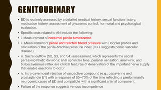 GENITOURINARY
• ED is routinely assessed by a detailed medical history, sexual function history,
medication history, assessment of glycaemic control, hormonal and psychological
evaluation.
• Specific tests related to AN include the following:
• i. Measurement of nocturnal penile tumescence
• ii. Measurement of penile and brachial blood pressure with Doppler probes and
calculation of the penile-brachial pressure index (<0.7 suggests penile vascular
disease)
• iii. Sacral outflow (S2, S3, and S4) assessment, which represents the sacral
parasympathetic divisions: anal sphincter tone, perianal sensation, anal wink, and
bulbocavernous reflex are clinical features of denervation of the important nerve supply
that enable erections to occur
• iv. Intra-cavernosal injection of vasoactive compound (e.g., papaverine and
prostaglandin E1) with a response of 65–70% of the time reflecting a predominantly
neurogenic cause of ED and compatible with a significant arterial component.
• Failure of the response suggests venous incompetence
 