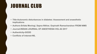 JOURNAL CLUB
• Title-Autonomic disturbances in diabetes: Assessment and anaesthetic
implications
• Authors-Srilata Moningi, Sapna Nikhar, Gopinath Ramachandran FROM NIMS
• Journal-INDIAN JOURNAL OF ANESTHESIA VOL-62 2017
• Authenticity-GOOD
• Conflicts of interest-NIL
 
