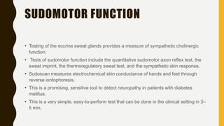 SUDOMOTOR FUNCTION
• Testing of the eccrine sweat glands provides a measure of sympathetic cholinergic
function.
• Tests of sudomotor function include the quantitative sudomotor axon reflex test, the
sweat imprint, the thermoregulatory sweat test, and the sympathetic skin response.
• Sudoscan measures electrochemical skin conductance of hands and feet through
reverse iontophoresis.
• This is a promising, sensitive tool to detect neuropathy in patients with diabetes
mellitus.
• This is a very simple, easy-to-perform test that can be done in the clinical setting in 3–
5 min.
 
