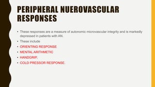 PERIPHERAL NUEROVASCULAR
RESPONSES
• These responses are a measure of autonomic microvascular integrity and is markedly
depressed in patients with AN.
• These include
• ORIENTING RESPONSE
• MENTAL ARITHMETIC
• HANDGRIP,
• COLD PRESSOR RESPONSE.
 