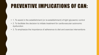 PREVENTIVE IMPLICATIONS OF CAN:
• 1. To assist in the establishment (or re-establishment) of tight glycaemic control
• 2. To facilitate the decision to initiate treatment for cardiovascular autonomic
dysfunction
• 3. To emphasize the importance of adherence to diet and exercise interventions
 