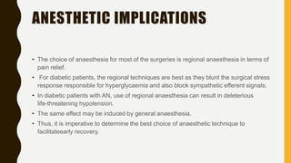 ANESTHETIC IMPLICATIONS
• The choice of anaesthesia for most of the surgeries is regional anaesthesia in terms of
pain relief.
• For diabetic patients, the regional techniques are best as they blunt the surgical stress
response responsible for hyperglycaemia and also block sympathetic efferent signals.
• In diabetic patients with AN, use of regional anaesthesia can result in deleterious
life-threatening hypotension.
• The same effect may be induced by general anaesthesia.
• Thus, it is imperative to determine the best choice of anaesthetic technique to
facilitateearly recovery.
 