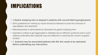IMPLICATIONS
• 1.Gastric emptying time is delayed in patients with uncontrolled hyperglycaemia.
• Strict guidelines for nothing by mouth should be followed to avoid the chances of
regurgitation and aspiration.
• Metoclopramide is administered to decrease the gastric emptying time.
• Aspiration is likely to get aggravated in diabetes due to stiff joint syndrome and in such
patients prokinetics-like cisapride may be ineffective in reducing the volume of gastric
content.
• 2. Anaemia may be associated patients with AN; this needs to be optimised
before undertaking any intervention
 
